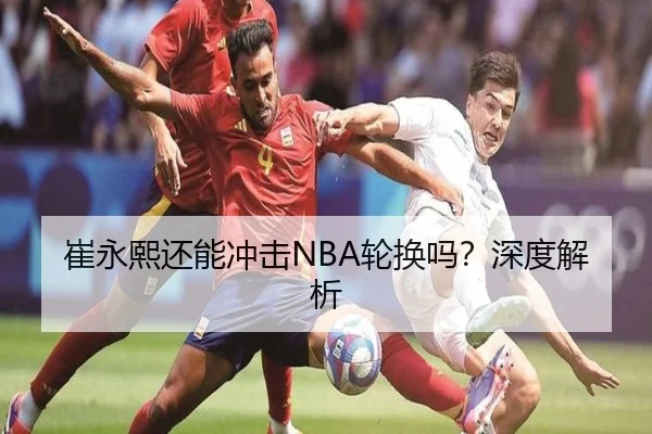 崔永熙还能冲击NBA轮换吗？深度解析